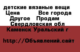 детские вязаные вещи › Цена ­ 500 - Все города Другое » Продам   . Свердловская обл.,Каменск-Уральский г.